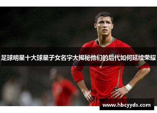 足球明星十大球星子女名字大揭秘他们的后代如何延续荣耀